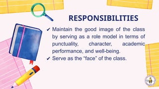 RESPONSIBILITIES
✔ Maintain the good image of the class
by serving as a role model in terms of
punctuality, character, academic
performance, and well-being.
✔ Serve as the “face” of the class.
 