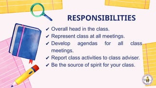 RESPONSIBILITIES
✔ Overall head in the class.
✔ Represent class at all meetings.
✔ Develop agendas for all class
meetings.
✔ Report class activities to class adviser.
✔ Be the source of spirit for your class.
 