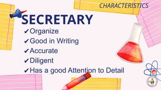 SECRETARY
CHARACTERISTICS
✔Organize
✔Good in Writing
✔Accurate
✔Diligent
✔Has a good Attention to Detail
 