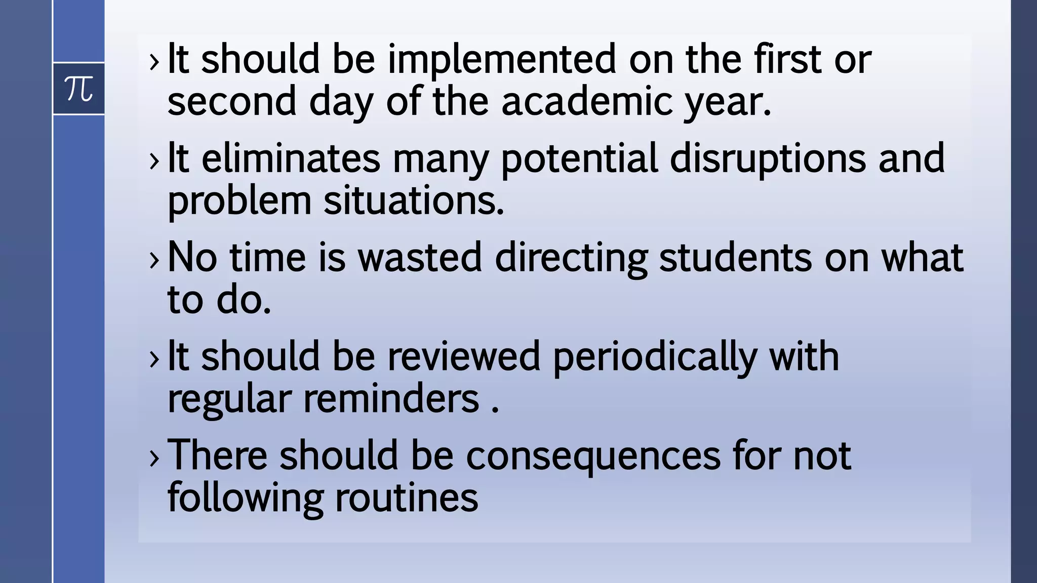 › It should be implemented on the first or
second day of the academic year.
› It eliminates many potential disruptions and
problem situations.
› No time is wasted directing students on what
to do.
› It should be reviewed periodically with
regular reminders .
› There should be consequences for not
following routines
 