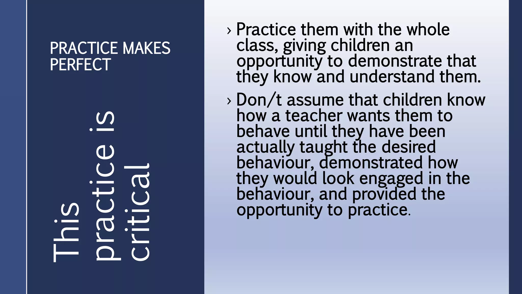 PRACTICE MAKES
PERFECT
› Practice them with the whole
class, giving children an
opportunity to demonstrate that
they know and understand them.
› Don/t assume that children know
how a teacher wants them to
behave until they have been
actually taught the desired
behaviour, demonstrated how
they would look engaged in the
behaviour, and provided the
opportunity to practice.
This
practiceis
critical
 