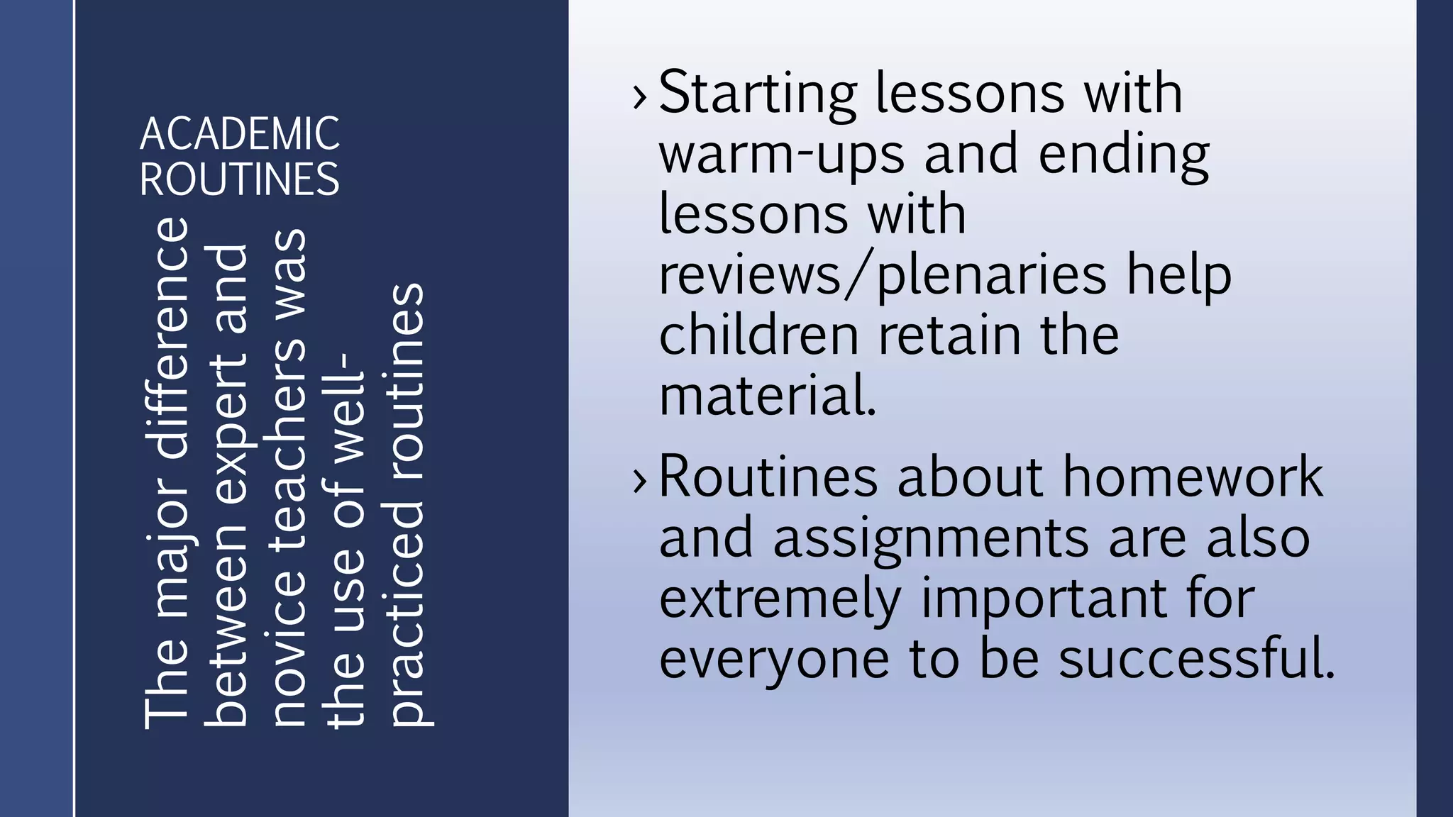 ACADEMIC
ROUTINES
› Starting lessons with
warm-ups and ending
lessons with
reviews/plenaries help
children retain the
material.
› Routines about homework
and assignments are also
extremely important for
everyone to be successful.
Themajordifference
betweenexpertand
noviceteacherswas
theuseofwell-
practicedroutines
 