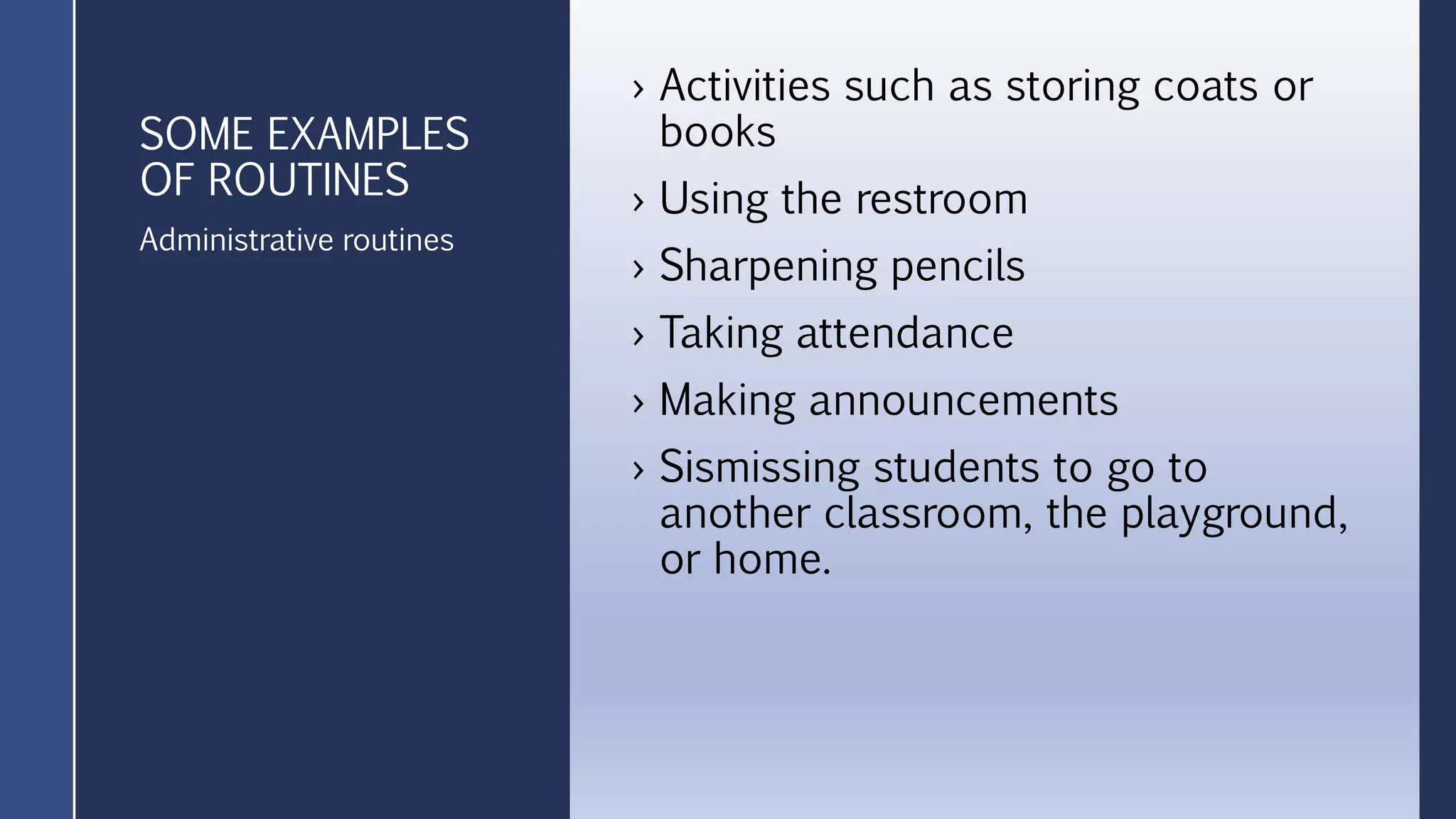 SOME EXAMPLES
OF ROUTINES
› Activities such as storing coats or
books
› Using the restroom
› Sharpening pencils
› Taking attendance
› Making announcements
› Sismissing students to go to
another classroom, the playground,
or home.
Administrative routines
 