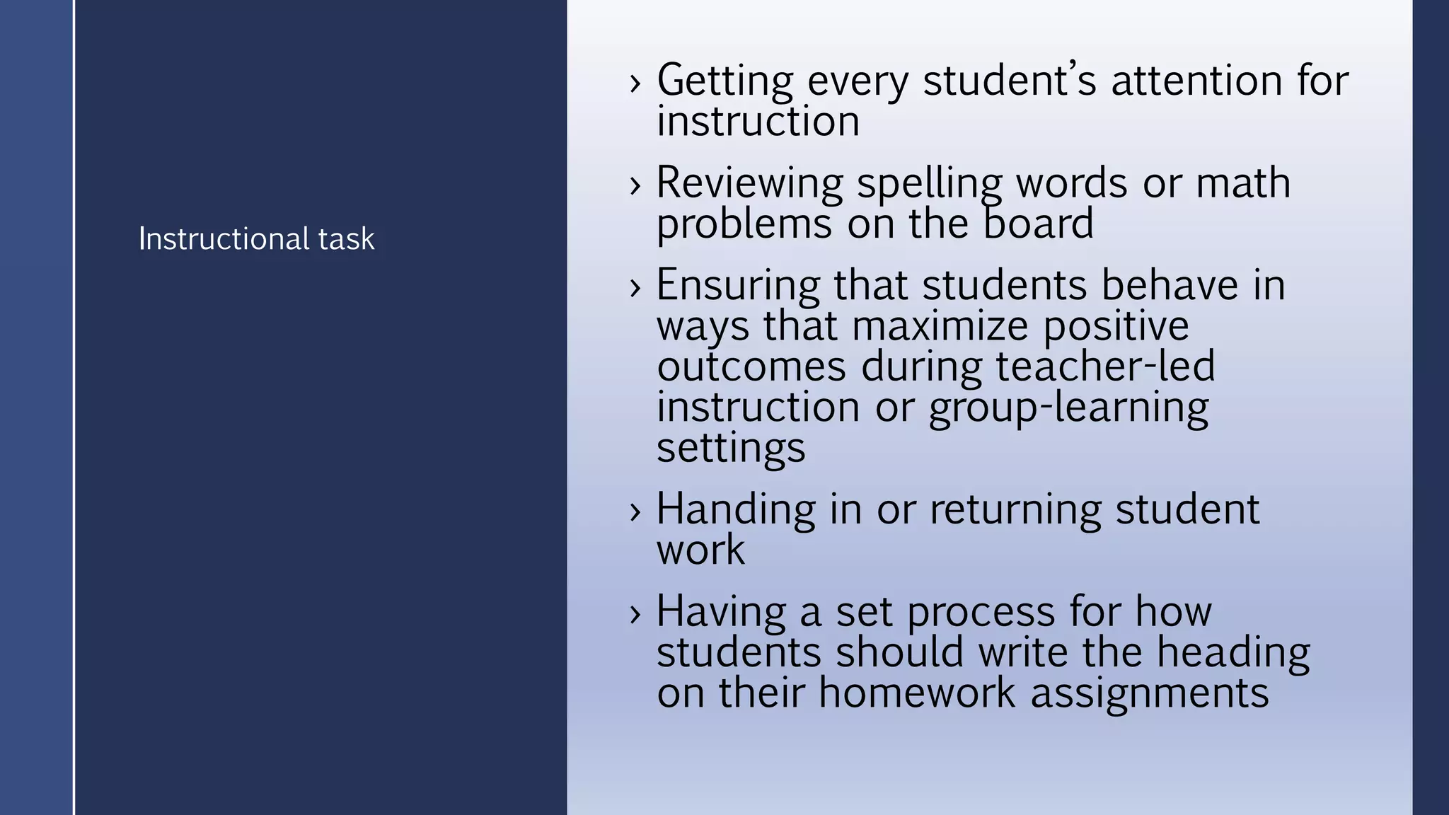 › Getting every student’s attention for
instruction
› Reviewing spelling words or math
problems on the board
› Ensuring that students behave in
ways that maximize positive
outcomes during teacher-led
instruction or group-learning
settings
› Handing in or returning student
work
› Having a set process for how
students should write the heading
on their homework assignments
Instructional task
 