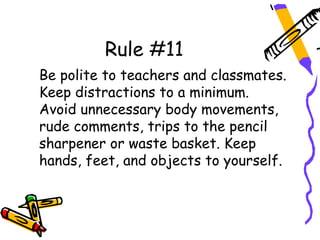 Rule #11
Be polite to teachers and classmates.
Keep distractions to a minimum.
Avoid unnecessary body movements,
rude comments, trips to the pencil
sharpener or waste basket. Keep
hands, feet, and objects to yourself.
 