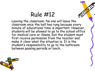 Rule #12
Leaving the classroom: No one will leave the
classroom once the bell has rung because every
minute of educational time is important. However,
students will be allowed to go to the school office
for medical care or illness, but the student must
first receive permission from the teacher and
make it clear what the situation is. It is the
student’s responsibility to go to the bathroom
between passing periods or lunch.
 