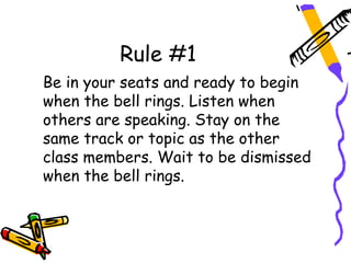 Rule #1
Be in your seats and ready to begin
when the bell rings. Listen when
others are speaking. Stay on the
same track or topic as the other
class members. Wait to be dismissed
when the bell rings.
 