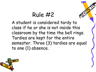 Rule #2
A student is considered tardy to
class if he or she is not inside this
classroom by the time the bell rings.
Tardies are kept for the entire
semester. Three (3) tardies are equal
to one (1) absence.
 
