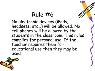 Rule #6
No electronic devices (iPods,
headsets, etc…) will be allowed. No
cell phones will be allowed by the
students in the classroom. This rules
complies for personal use. If the
teacher requires them for
educational use then they may be
used.
 