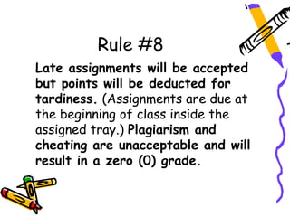 Rule #8
Late assignments will be accepted
but points will be deducted for
tardiness. (Assignments are due at
the beginning of class inside the
assigned tray.) Plagiarism and
cheating are unacceptable and will
result in a zero (0) grade.
 