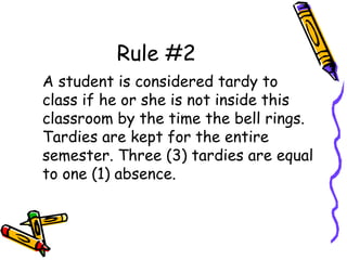 Rule #2
A student is considered tardy to
class if he or she is not inside this
classroom by the time the bell rings.
Tardies are kept for the entire
semester. Three (3) tardies are equal
to one (1) absence.
 