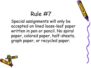 Rule #7
Special assignments will only be
accepted on lined loose-leaf paper
written in pen or pencil. No spiral
paper, colored paper, half-sheets,
graph paper, or recycled paper.
 