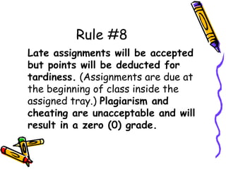Rule #8
Late assignments will be accepted
but points will be deducted for
tardiness. (Assignments are due at
the beginning of class inside the
assigned tray.) Plagiarism and
cheating are unacceptable and will
result in a zero (0) grade.
 
