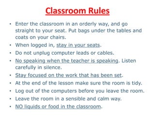Classroom Rules
• Enter the classroom in an orderly way, and go
straight to your seat. Put bags under the tables and
coats on your chairs.
• When logged in, stay in your seats.
• Do not unplug computer leads or cables.
• No speaking when the teacher is speaking. Listen
carefully in silence.
• Stay focused on the work that has been set.
• At the end of the lesson make sure the room is tidy.
• Log out of the computers before you leave the room.
• Leave the room in a sensible and calm way.
• NO liquids or food in the classroom.
 
