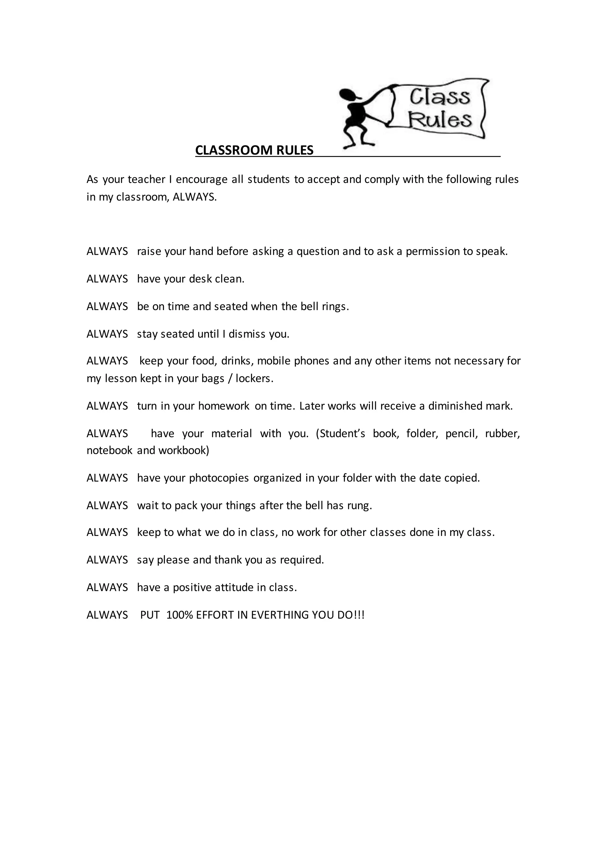 CLASSROOM RULES
As your teacher I encourage all students to accept and comply with the following rules
in my classroom, ALWAYS.
ALWAYS raise your hand before asking a question and to ask a permission to speak.
ALWAYS have your desk clean.
ALWAYS be on time and seated when the bell rings.
ALWAYS stay seated until I dismiss you.
ALWAYS keep your food, drinks, mobile phones and any other items not necessary for
my lesson kept in your bags / lockers.
ALWAYS turn in your homework on time. Later works will receive a diminished mark.
ALWAYS have your material with you. (Student’s book, folder, pencil, rubber,
notebook and workbook)
ALWAYS have your photocopies organized in your folder with the date copied.
ALWAYS wait to pack your things after the bell has rung.
ALWAYS keep to what we do in class, no work for other classes done in my class.
ALWAYS say please and thank you as required.
ALWAYS have a positive attitude in class.
ALWAYS PUT 100% EFFORT IN EVERTHING YOU DO!!!