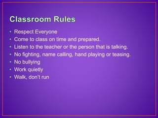 • Respect Everyone 
• Come to class on time and prepared. 
• Listen to the teacher or the person that is talking. 
• No fighting, name calling, hand playing or teasing. 
• No bullying 
• Work quietly 
• Walk, don’t run 
 