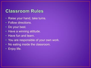 • Raise your hand, take turns. 
• Follow directions. 
• Do your best. 
• Have a winning atittude. 
• Have fun and learn. 
• You are responsible of your own work. 
• No eating inside the classroom. 
• Enjoy life. 
 