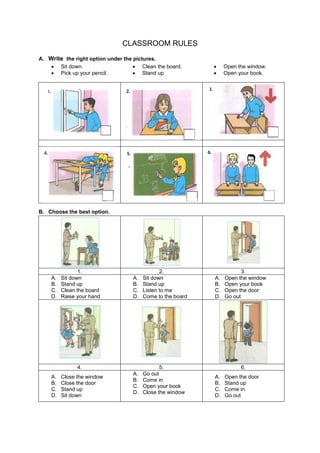 CLASSROOM RULES 
A. Write the right option under the pictures. 
 Sit down. 
 Clean the board. 
 Open the window. 
 Pick up your pencil. 
 Stand up 
 Open your book. 
B. Choose the best option. 
1. 
2. 
3. 
A. Sit down 
B. Stand up 
C. Clean the board 
D. Raise your hand 
A. Sit down 
B. Stand up 
C. Listen to me 
D. Come to the board 
A. Open the window 
B. Open your book 
C. Open the door 
D. Go out 
4. 
5. 
6. 
A. Close the window 
B. Close the door 
C. Stand up 
D. Sit down 
A. Go out 
B. Come in 
C. Open your book 
D. Close the window 
A. Open the door 
B. Stand up 
C. Come in 
D. Go out  