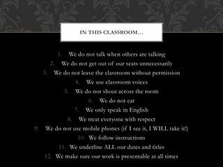 1. We do not talk when others are talking
2. We do not get out of our seats unnecessarily
3. We do not leave the classroom without permission
4. We use classroom voices
5. We do not shout across the room
6. We do not eat
7. We only speak in English
8. We treat everyone with respect
9. We do not use mobile phones (if I see it, I WILL take it!)
10. We follow instructions
11. We underline ALL our dates and titles
12. We make sure our work is presentable at all times
IN THIS CLASSROOM…