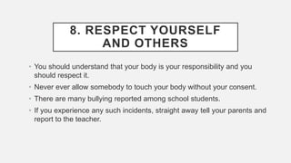 8. RESPECT YOURSELF
AND OTHERS
• You should understand that your body is your responsibility and you
should respect it.
• Never ever allow somebody to touch your body without your consent.
• There are many bullying reported among school students.
• If you experience any such incidents, straight away tell your parents and
report to the teacher.
 