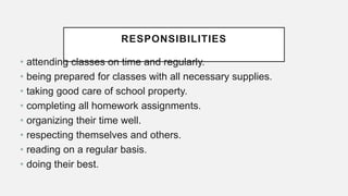 RESPONSIBILITIES
• attending classes on time and regularly.
• being prepared for classes with all necessary supplies.
• taking good care of school property.
• completing all homework assignments.
• organizing their time well.
• respecting themselves and others.
• reading on a regular basis.
• doing their best.
 