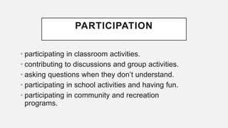 PARTICIPATION
• participating in classroom activities.
• contributing to discussions and group activities.
• asking questions when they don’t understand.
• participating in school activities and having fun.
• participating in community and recreation
programs.
 
