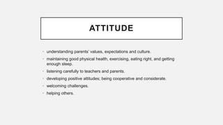 ATTITUDE
• understanding parents’ values, expectations and culture.
• maintaining good physical health, exercising, eating right, and getting
enough sleep.
• listening carefully to teachers and parents.
• developing positive attitudes; being cooperative and considerate.
• welcoming challenges.
• helping others.
 