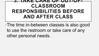 3. TAKE CARE OF OUT-OF-
CLASSROOM
RESPONSIBILITIES BEFORE
AND AFTER CLASS
•The time in-between classes is also good
to use the restroom or take care of any
other personal needs.
 