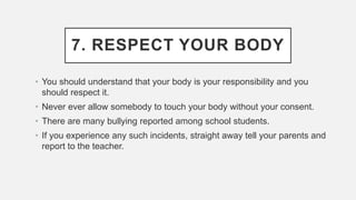7. RESPECT YOUR BODY
• You should understand that your body is your responsibility and you
should respect it.
• Never ever allow somebody to touch your body without your consent.
• There are many bullying reported among school students.
• If you experience any such incidents, straight away tell your parents and
report to the teacher.
 