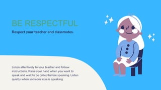 BE RESPECTFUL
Respect your teacher and classmates.
Listen attentively to your teacher and follow
instructions. Raise your hand when you want to
speak and wait to be called before speaking. Listen
quietly when someone else is speaking.
 