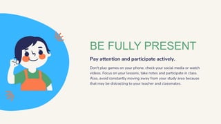 BE FULLY PRESENT
Pay attention and participate actively.
Don't play games on your phone, check your social media or watch
videos. Focus on your lessons, take notes and participate in class.
Also, avoid constantly moving away from your study area because
that may be distracting to your teacher and classmates.
 