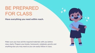 BE PREPARED
FOR CLASS
Have everything you need within reach.
Make sure you have all the required materials with you before
class starts. Prepare your books, homework, notebook, pencils and
anything else you may need so you can easily follow in class.
 
