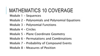 MATHEMATICS 10 COVERAGE
Module 1 – Sequences
Module 2 – Polynomials and Polynomial Equations
Module 3 – Polynomial Functions
Module 4 – Circles
Module 5 – Plane Coordinate Geometry
Module 6 – Permutations and Combinations
Module 7 – Probability of Compound Events
Module 8 – Measures of Position
 