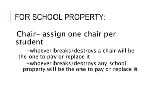 FOR SCHOOL PROPERTY:
Chair- assign one chair per
student
-whoever breaks/destroys a chair will be
the one to pay or replace it
-whoever breaks/destroys any school
property will be the one to pay or replace it
 