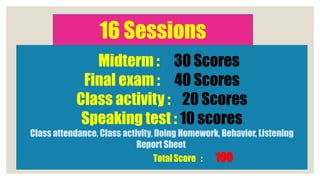 16 Sessions
Midterm : 30 Scores
Final exam : 40 Scores
Class activity : 20 Scores
Speaking test : 10 scores
Class attendance, Class activity, Doing Homework, Behavior, Listening
Report Sheet
TotalScore : 100
 