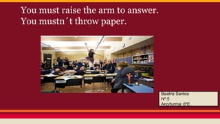 You must raise the arm to answer.
You mustn´t throw paper.

Beatriz Santos
Nº:5
Ano/turma: 6ºE

 