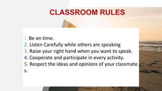 1. Be on time.
2. Listen Carefully while others are speaking
3. Raise your right hand when you want to speak.
4. Cooperate and participate in every activity.
5. Respect the ideas and opinions of your classmate
s.
CLASSROOM RULES
 