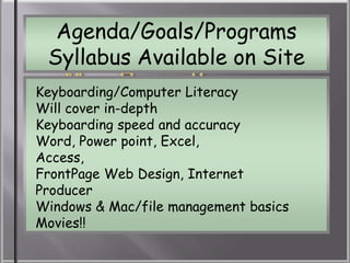 Agenda/Goals/Programs
 Syllabus Available on Site
Keyboarding/Computer Literacy
Will cover in-depth
     Classroom Rules

Keyboarding speed and accuracy
Word, Power point, Excel,
Access,
FrontPage Web Design, Internet
Producer
Windows & Mac/file management basics
Movies!!
 