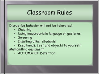Classroom Rules

Disruptive behavior will not be tolerated:
   • Cheating
   • Using inappropriate language or gestures
   • Swearing
   • Insulting other students
   • Keep hands, feet and objects to yourself
Mishandling equipment
   • AUTOMATIC Detention
 