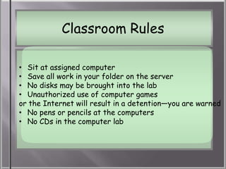 Classroom Rules

• Sit at assigned computer
• Save all work in your folder on the server
• No disks may be brought into the lab
• Unauthorized use of computer games
or the Internet will result in a detention—you are warned
• No pens or pencils at the computers
• No CDs in the computer lab
 