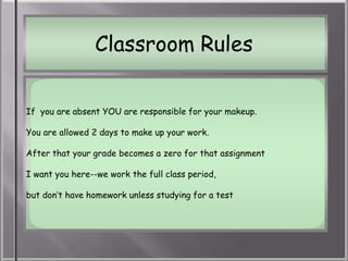 Classroom Rules

If you are absent YOU are responsible for your makeup.

You are allowed 2 days to make up your work.

After that your grade becomes a zero for that assignment

I want you here--we work the full class period,

but don’t have homework unless studying for a test
 