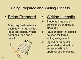 Being Prepared and Writing Utensils

• Being Prepared             • Writing Utensils
                             b. Students may use a
 Bring required materials       pencil or a pen (blue or
 each day. (3-ring binder,      black ink)
 loose leaf paper, writers   c. Blue or black ink should
 notebook, pen and a            be used for formal
 pencil                         writing assignments.
                             d. Typed or computer
                                generated work will be
                                accepted with prior
                                approval of the teacher.
 
