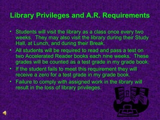 Library Privileges and A.R. Requirements
• Students will visit the library as a class once every two
weeks. They may also visit the library during their Study
Hall, at Lunch, and during their Break.
• All students will be required to read and pass a test on
two Accelerated Reader books each nine weeks. These
grades will be counted as a test grade in my grade book.
• If the student fails to meet this requirement they will
receive a zero for a test grade in my grade book.
• Failure to comply with assigned work in the library will
result in the loss of library privileges.

 