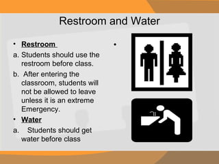 Restroom and Water
• Restroom
a. Students should use the
restroom before class.
b. After entering the
classroom, students will
not be allowed to leave
unless it is an extreme
Emergency.
• Water
a. Students should get
water before class

•

 