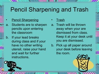 Pencil Sharpening and Trash
•

Pencil Sharpening
a. Students are to sharpen
pencils upon entering
the classroom
b. If your lead breaks
during class and if your
have no other writing
utensil, raise your hand
and wait for further
instructions.

•

Trash
a. Trash will be thrown
away when your are
dismissed from class.
Keep it at your desk until
you are dismissed.
b. Pick up all paper around
your desk before leaving
the room.

 