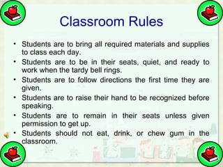 Classroom Rules
• Students are to bring all required materials and supplies
to class each day.
• Students are to be in their seats, quiet, and ready to
work when the tardy bell rings.
• Students are to follow directions the first time they are
given.
• Students are to raise their hand to be recognized before
speaking.
• Students are to remain in their seats unless given
permission to get up.
• Students should not eat, drink, or chew gum in the
classroom.

 