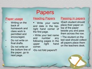 Papers
Paper usage
•

•
•

Writing on the
back of
homework and
class work is
permitted and
encouraged.
Do not write on
final drafts.
Do not write on
the bottom line of
the paper, go to
next page.

Heading Papers

Passing in papers

•

•Each student should
place their paper on
top of the paper
beside you and pass
them across the row.
• The student on the
last seat should collect
all papers place them
on the teachers desk.

Write your name
and date in the topright hand corner of
the first page.
• Write your last name
and
number
any
following pages in the
upper
right
hand
corner.
•Do not fold papers!!!

 