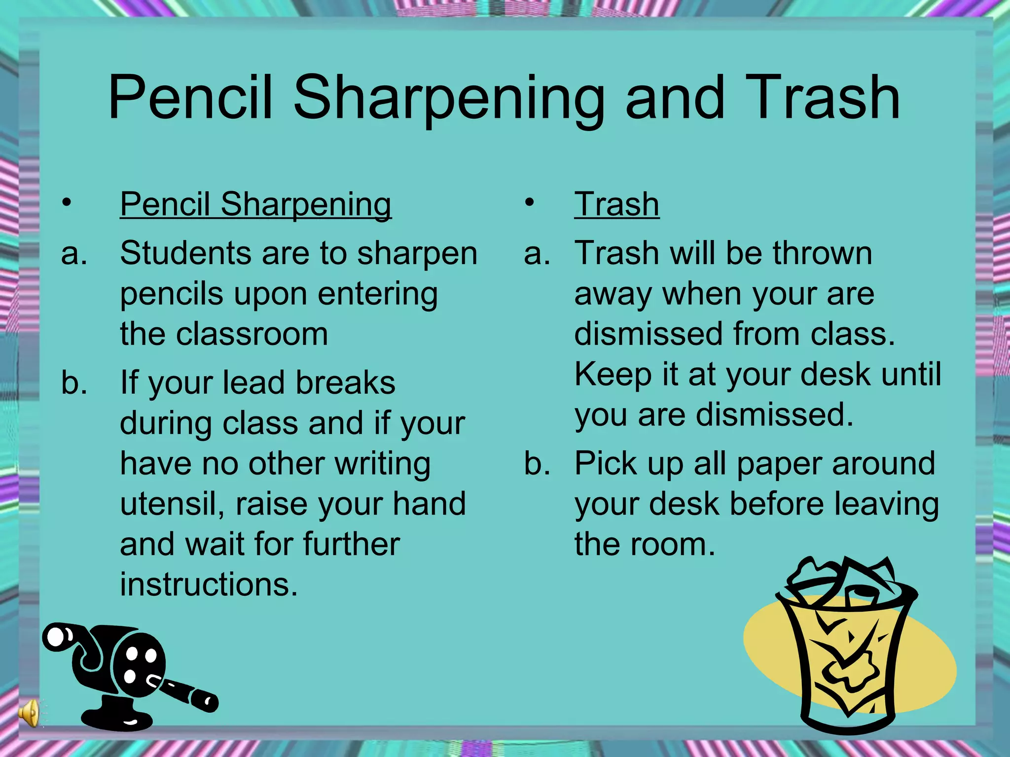 Pencil Sharpening and Trash
•

Pencil Sharpening
a. Students are to sharpen
pencils upon entering
the classroom
b. If your lead breaks
during class and if your
have no other writing
utensil, raise your hand
and wait for further
instructions.

•

Trash
a. Trash will be thrown
away when your are
dismissed from class.
Keep it at your desk until
you are dismissed.
b. Pick up all paper around
your desk before leaving
the room.

 