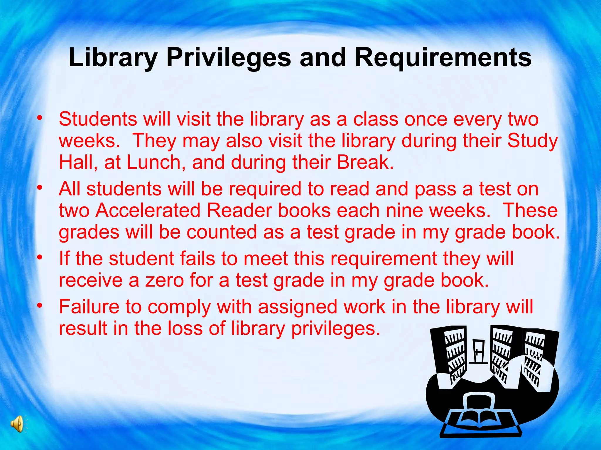 Library Privileges and Requirements
• Students will visit the library as a class once every two
weeks. They may also visit the library during their Study
Hall, at Lunch, and during their Break.
• All students will be required to read and pass a test on
two Accelerated Reader books each nine weeks. These
grades will be counted as a test grade in my grade book.
• If the student fails to meet this requirement they will
receive a zero for a test grade in my grade book.
• Failure to comply with assigned work in the library will
result in the loss of library privileges.

 