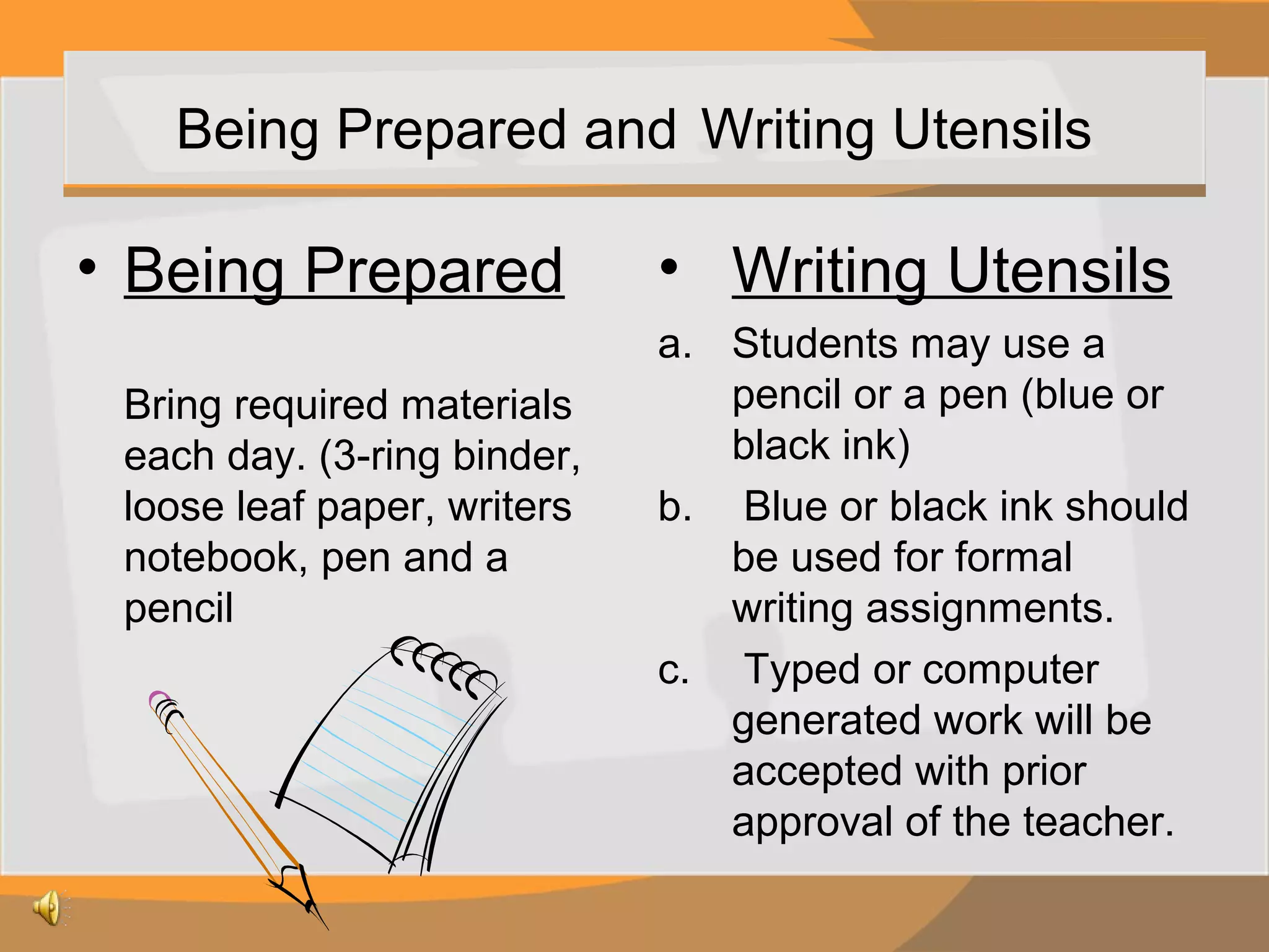 Being Prepared and Writing Utensils

• Being Prepared
Bring required materials
each day. (3-ring binder,
loose leaf paper, writers
notebook, pen and a
pencil

• Writing Utensils
a. Students may use a
pencil or a pen (blue or
black ink)
b. Blue or black ink should
be used for formal
writing assignments.
c. Typed or computer
generated work will be
accepted with prior
approval of the teacher.

 